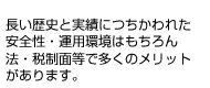 長い歴史と実績につちわれた安全性・運用環境はもちろん、法・税制面等で多くのメリットがあります。